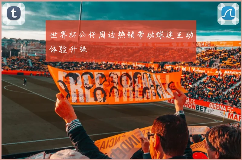 世界杯公仔周边热销带动球迷互动体验升级