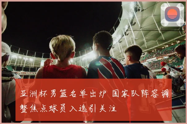 亚洲杯男篮名单出炉 国家队阵容调整焦点球员入选引关注