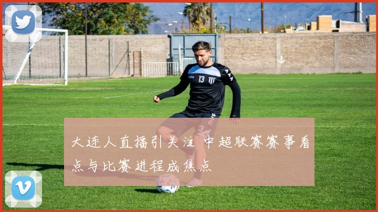 大连人直播引关注 中超联赛赛事看点与比赛进程成焦点