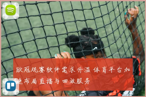 欧冠观赛软件需求升温 体育平台加速布局直播与回放服务