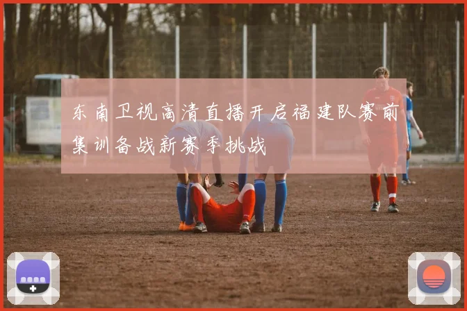 东南卫视高清直播开启福建队赛前集训备战新赛季挑战