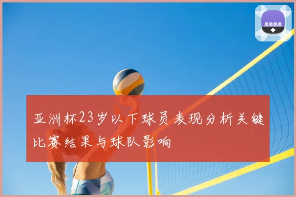 亚洲杯23岁以下球员表现分析关键比赛结果与球队影响
