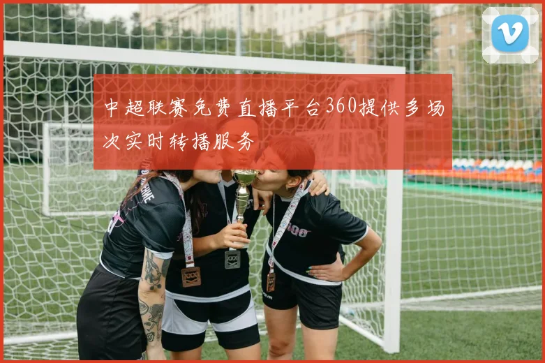 中超联赛免费直播平台360提供多场次实时转播服务