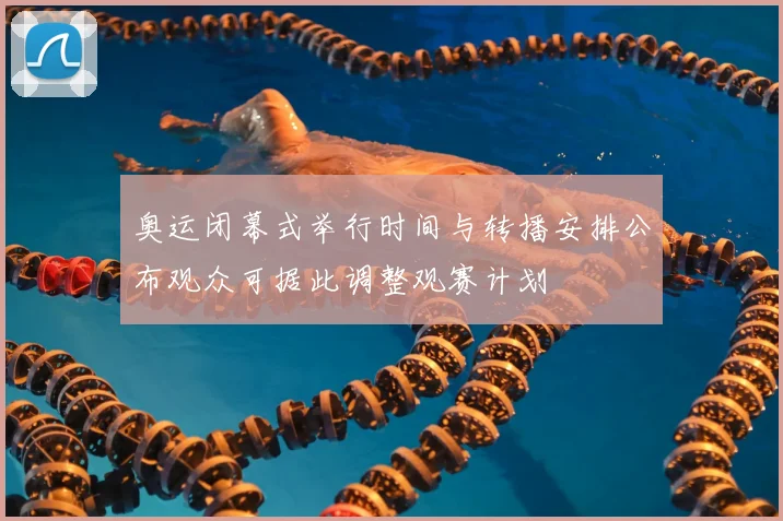 奥运闭幕式举行时间与转播安排公布观众可据此调整观赛计划