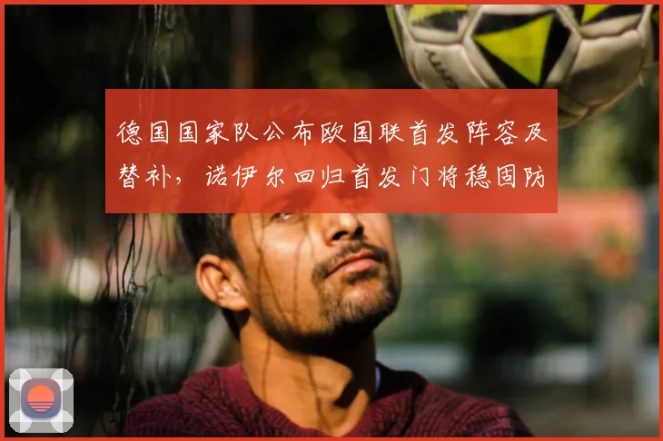 德国国家队公布欧国联首发阵容及替补，诺伊尔回归首发门将稳固防线