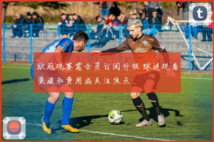 欧冠观赛需会员订阅升级 球迷观看渠道和费用成关注焦点