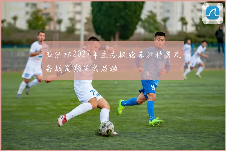 亚洲杯2027年主办权花落沙特男足备战周期正式启动