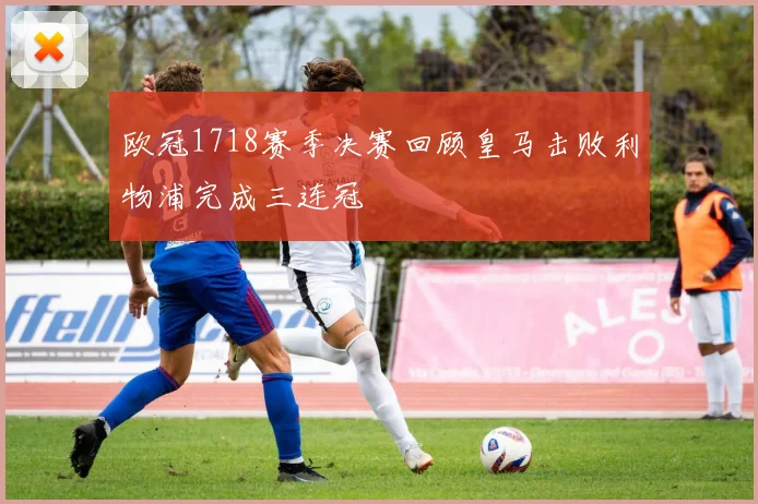欧冠1718赛季决赛回顾皇马击败利物浦完成三连冠
