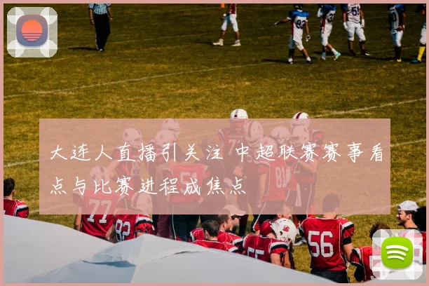 大连人直播引关注 中超联赛赛事看点与比赛进程成焦点