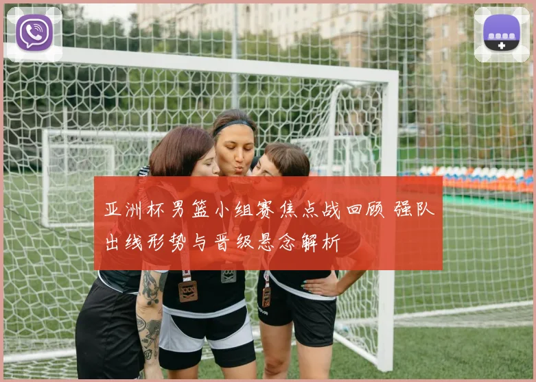 亚洲杯男篮小组赛焦点战回顾 强队出线形势与晋级悬念解析