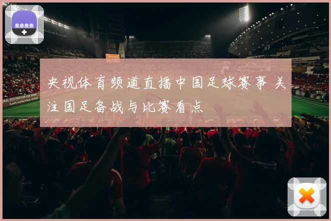 央视体育频道直播中国足球赛事 关注国足备战与比赛看点