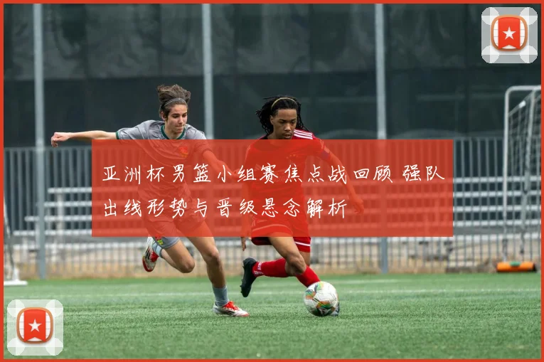 亚洲杯男篮小组赛焦点战回顾 强队出线形势与晋级悬念解析