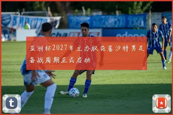 亚洲杯2027年主办权花落沙特男足备战周期正式启动