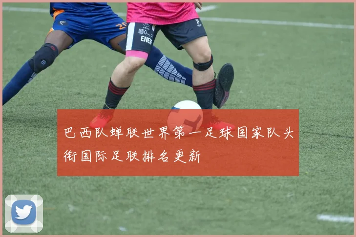 巴西队蝉联世界第一足球国家队头衔国际足联排名更新