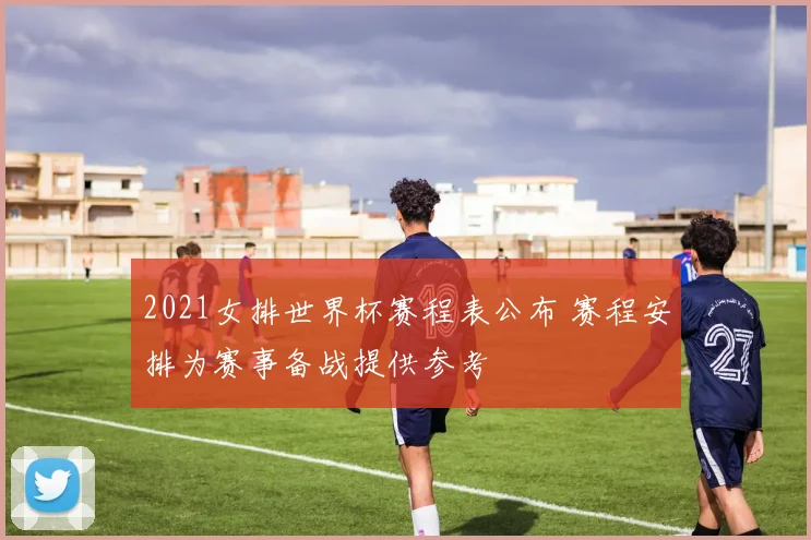 2021女排世界杯赛程表公布 赛程安排为赛事备战提供参考